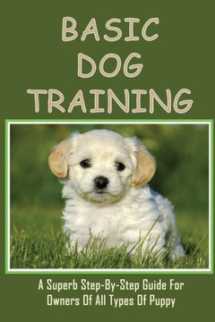 Basic Dog Training: A Superb Step-By-Step Guide For Owners Of All Types Of Puppy: How To Train Your Dog Tricks
