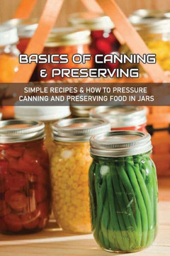 Basics Of Canning & Preserving: Simple Recipes & How To Pressure Canning And Preserving Food In Jars: Guide To Canning And Preserving Food At Home Basics Of Canning & Preserving: Simple Recipes & How To Pressure Canning And Preserving Food In Jars: Guide To Canning And Preserving Food At Home