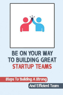 Be On Your Way To Building Great Startup Teams: Steps To Building A Strong And Efficient Team: Startup Teams
