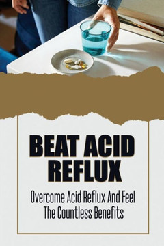 Beat Acid Reflux: Overcome Acid Reflux And Feel The Countless Benefits