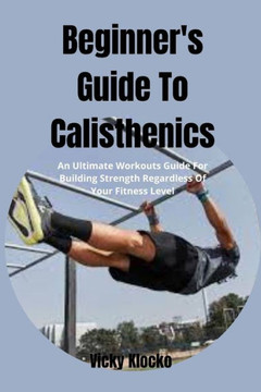 Beginner's Guide To Calisthenics: An Ultimate Workouts Guide For Building Strength Regardless Of Your Fitness Level
