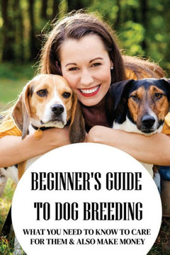 Beginner's Guide To Dog Breeding: What You Need To Know To Care For Them & Also Make Money: How To Be A Great Dog Breeder
