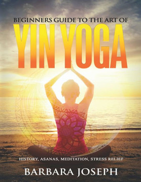 Beginners Guide to the Art of Yin Yoga: History, Asanas, Meditation, Stress Relief Beginners Guide to the Art of Yin Yoga: History, Asanas, Meditation, Stress Relief