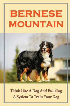 Bernese Mountain: Think Like A Dog And Building A System To Train Your Dog: Bernese Mountain Training Guide