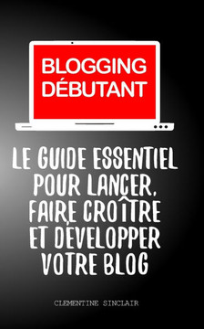 Blogging Débutant: Le Guide Essentiel pour Lancer, Faire Croître et Développer Votre Blog