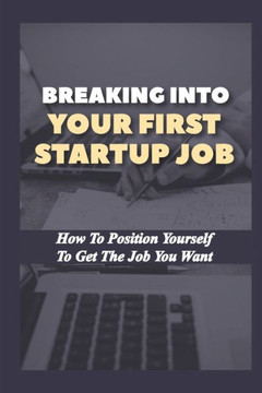 Breaking Into Your First Startup Job: How To Position Yourself To Get The Job You Want: Job In A Tech Startup