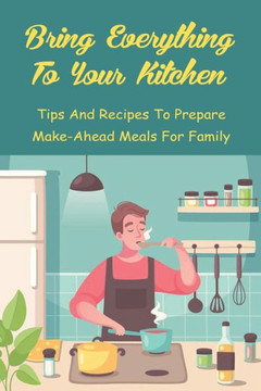 Bring Everything To Your Kitchen: Tips And Recipes To Prepare Make-Ahead Meals For Family: How To Make Dinners With Freezer Meals