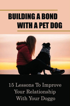 Building A Bond With A Pet Dog: 15 Lessons To Improve Your Relationship With Your Doggo: How To Create A Deeper Bond With Your Dog