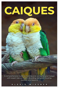 Caiques: A comprehensive Guide to training and caring for your caique with expert tips on health, breeding, behavior, housing,
