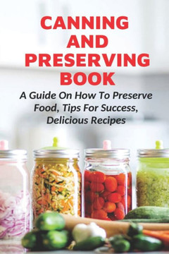 Canning And Preserving Book: A Guide On How To Preserve Food, Tips For Success, Delicious Recipes: Canning Process Canning And Preserving Book: A Guide On How To Preserve Food, Tips For Success, Delicious Recipes: Canning Process