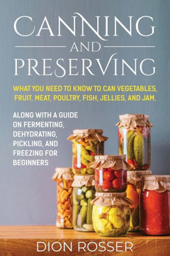 Canning and Preserving: What You Need to Know to Can Vegetables, Fruit, Meat, Poultry, Fish, Jellies, and Jam. Along with a Guide on Fermentin