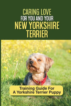 Caring Love For You And Your New Yorkshire Terrier: Training Guide For A Yorkshire Terrier Puppy: Step By Step Guide To Training Your Yorkie Puppy Caring Love For You And Your New Yorkshire Terrier: Training Guide For A Yorkshire Terrier Puppy: Step By Step Guide To Training Your Yorkie Puppy