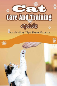 Cat Care And Training Guide: Must-Have Tips From Experts: Caring For Cats