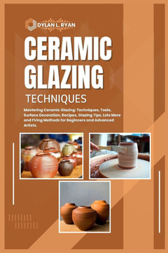 Ceramic Glazing Techniques: Mastering Ceramic Glazing: Techniques, Tools, Surface Decoration, Recipes, Glazing Tips, Lots More and Firing Methods