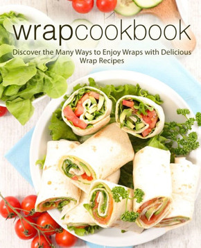 Wrap Cookbook : Discover The Many Ways To Enjoy Wraps With Delicious Wrap Recipes