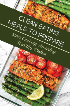 Clean Eating Meals To Prepare: Start Cooking Amazing Healthy Dishes: Eating Healthy For Beginners