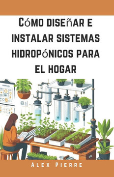 C?mo dise?ar e instalar sistemas hidrop?nicos para el hogar: Una gu?a de bricolaje para el cultivo de plantas de interior, jardines verticales y el cu