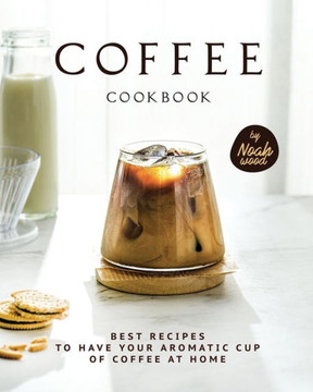 Coffee Cookbook: Best Recipes to Have Your Aromatic Cup of Coffee at Home