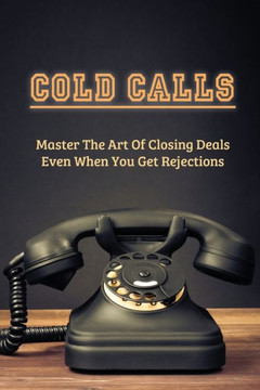 Cold Calls: Master The Art Of Closing Deals Even When You Get Rejections: Getting Over Your Fear Of Cold Calling Customers
