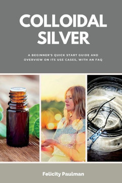 Colloidal Silver: A Beginner's Quick Start Guide and Overview on its Use Cases, With an FAQ