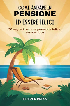 Come Andare in Pensione ed Essere Felici: 30 Segreti per una Pensione Felice, Sana e Ricca Come Andare in Pensione ed Essere Felici: 30 Segreti per una Pensione Felice, Sana e Ricca