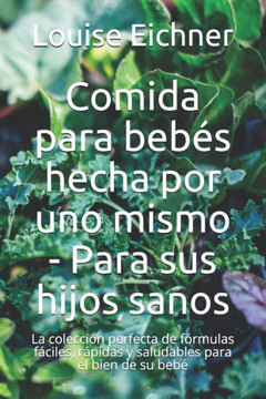 Comida para bebés hecha por uno mismo - Para sus hijos sanos: La colección perfecta de fórmulas fáciles, rápidas y saludables para el bien de su bebé