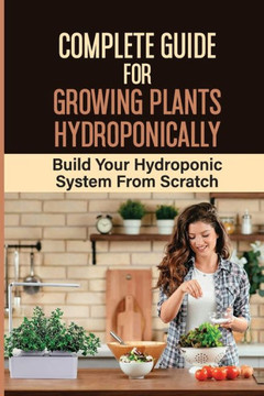 Complete Guide For Growing Plants Hydroponically: Build Your Hydroponic System From Scratch: What Do You Need To Start A Hydroponic Garden