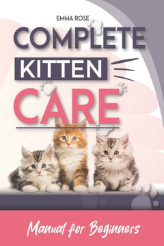 Complete Kitten Care Manual For Beginners: How to take care of your kitten, communication, food, habits, nutrition, training, vaccination guide