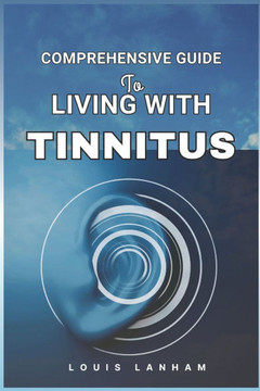 Comprehensive Guide to Living with Tinnitus: Tools, Tips, and Techniques for Finding Relief and Managing Ringing Ears