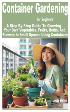 Container Gardening for Beginners: A Step by Step Guide to Growing Your Own Vegetables, Fruits, Herbs, and Flowers in Small Spaces Using Containers