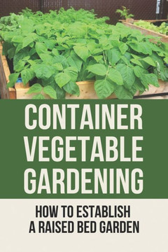 Container Vegetable Gardening: How To Establish A Raised Bed Garden: Develop A Thriving Container Garden