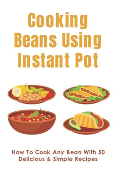 Cooking Beans Using Instant Pot: How To Cook Any Bean With 50 Delicious & Simple Recipes: How To Cook Dried Beans