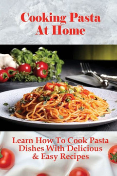 Cooking Pasta At Home: Learn How To Cook Pasta Dishes With Delicious & Easy Recipes: Ways To Making Tasty Pasta Sauces At Home