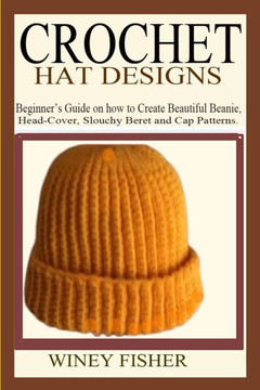 Crochet Hat Designs: Beginner's Guide on how to Create Beautiful Beanie, Head-Cover, Slouchy Beret and Cap Patterns.