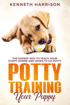 Potty Training Your Puppy : The Easiest Way To Teach Your Puppy Where And When To Go Potty