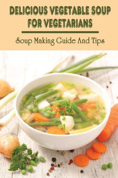 Delicious Vegetable Soup For Vegetarians: Soup Making Guide And Tips: Vegetables Soup Recipes