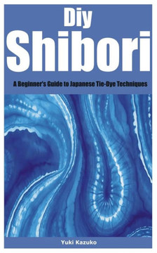 Diy Shibori: A Beginner's Guide to Japanese Tie-Dye Techniques Diy Shibori: A Beginner's Guide to Japanese Tie-Dye Techniques