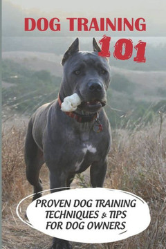 Dog Training 101: Proven Dog Training Techniques & Tips For Dog Owners: How To Train A Puppy
