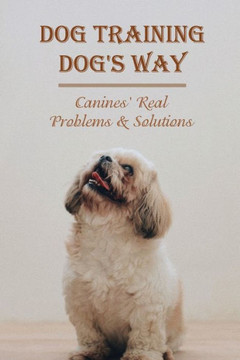Dog Training Dog's Way: Canines' Real Problems & Solutions: How To Care For Your Dog'S Basic Needs