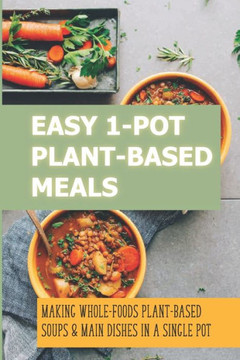 Easy 1-Pot Plant-Based Meals: Making Whole-Foods Plant-Based Soups & Main Dishes In A Single Pot: How To Make Easy One-Dish Dinner Recipes