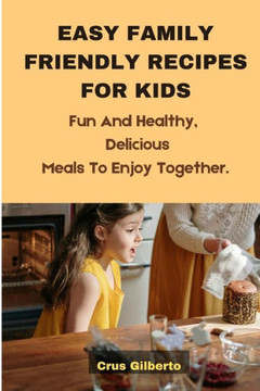 Easy Family Friendly Recipes for Kids: Fun And Healthy, Delicious Meals To Enjoy Together.