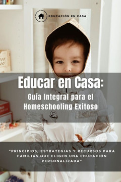 Educar en Casa: Guía Integral para el Homeschooling Exitoso: Principios, Estrategias y Recursos para Familias que Eligen una Educación