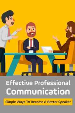 Effective Professional Communication: Simple Ways To Become A Better Speaker: Professional Communicator