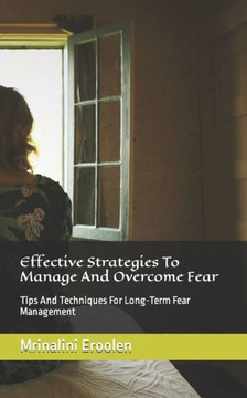 Effective Strategies To Manage And Overcome Fear: Tips And Techniques For Long-Term Fear Management