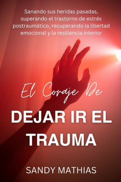 El Coraje de Dejar IR El Trauma: Sanando sus heridas pasadas, superando el trastorno de estrés postraumático, recuperando la libertad emocional y la r
