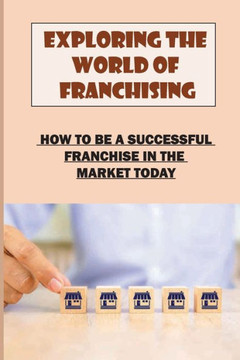 Exploring The World Of Franchising: How To Be A Successful Franchise In The Market Today: Starting A Business