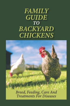 Family Guide To Backyard Chickens: Breed, Feeding, Care And Treatments For Diseases: How To Grow Chickens