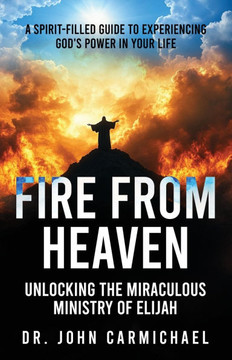 Fire from Heaven: Unlocking the Miraculous Ministry of Elijah: A Spirit-Filled Guide to Experiencing God's Power in Your Life