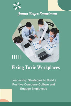 Fixing Toxic Workplaces: Leadership Strategies to Build a Positive Company Culture and Engage Employees