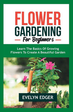 Flower Gardening for Beginners: Learn the Basics of Growing Flowers to Create a Beautiful Garden